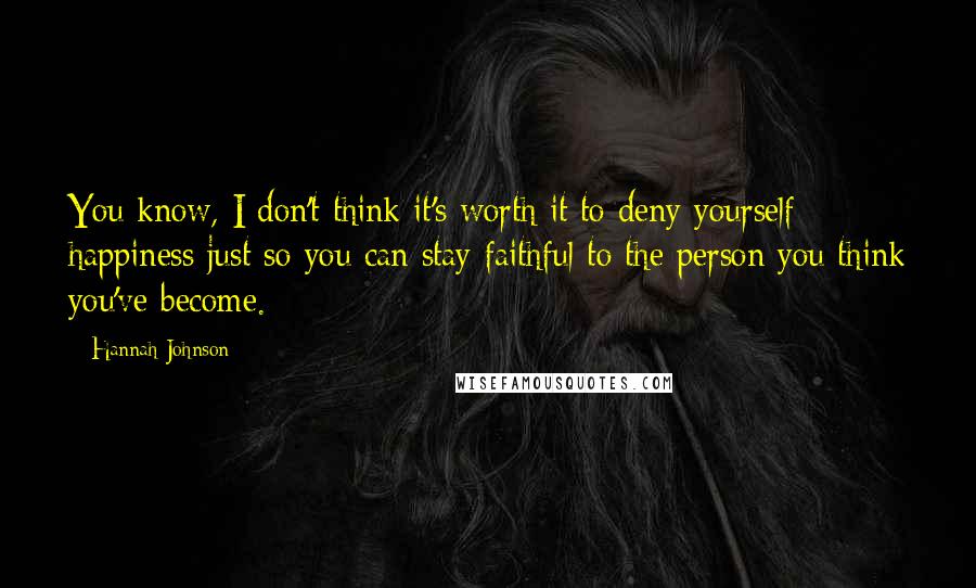 Hannah Johnson Quotes: You know, I don't think it's worth it to deny yourself happiness just so you can stay faithful to the person you think you've become.