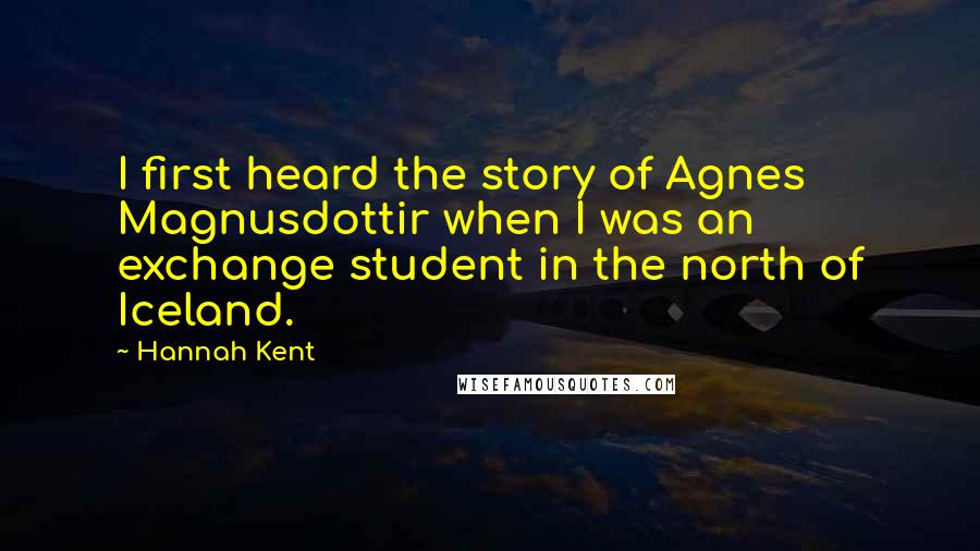 Hannah Kent Quotes: I first heard the story of Agnes Magnusdottir when I was an exchange student in the north of Iceland.