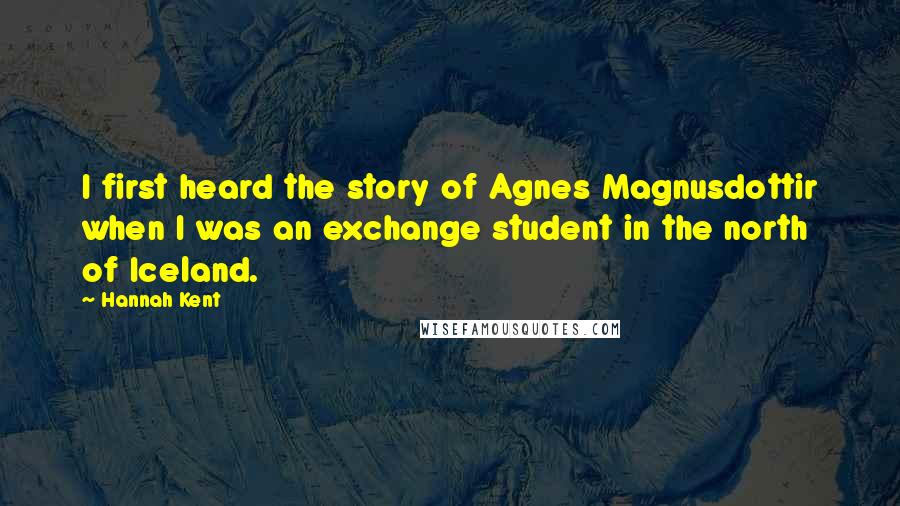 Hannah Kent Quotes: I first heard the story of Agnes Magnusdottir when I was an exchange student in the north of Iceland.