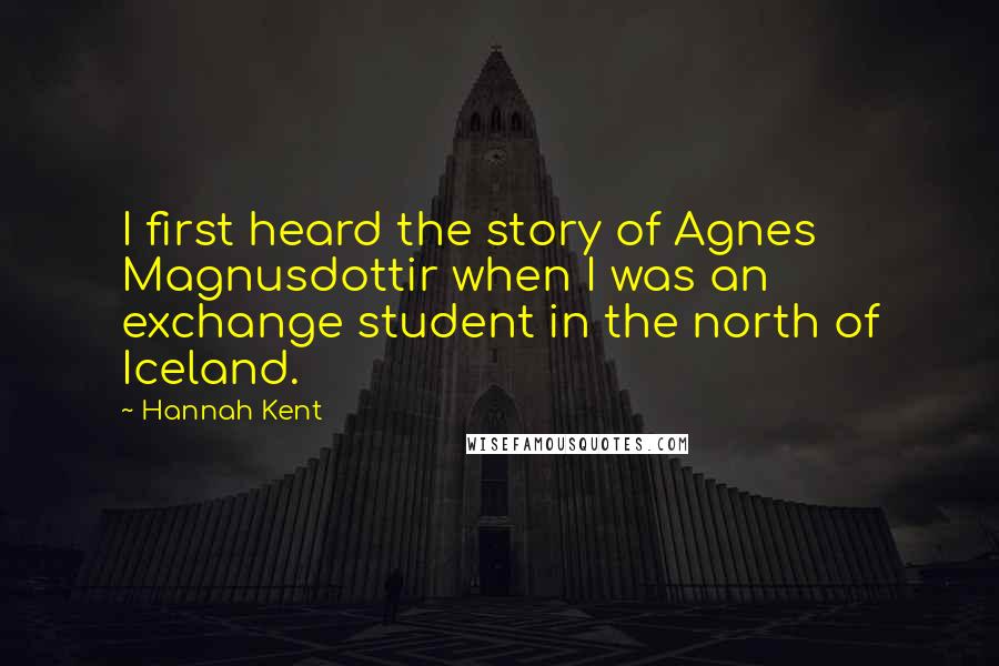 Hannah Kent Quotes: I first heard the story of Agnes Magnusdottir when I was an exchange student in the north of Iceland.