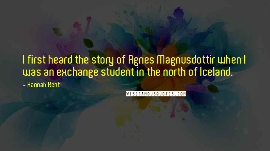 Hannah Kent Quotes: I first heard the story of Agnes Magnusdottir when I was an exchange student in the north of Iceland.