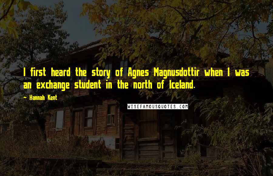 Hannah Kent Quotes: I first heard the story of Agnes Magnusdottir when I was an exchange student in the north of Iceland.