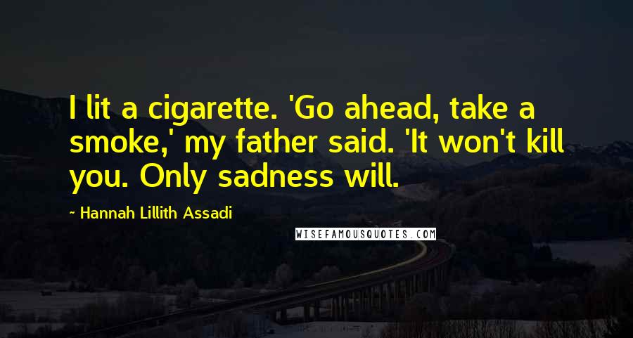 Hannah Lillith Assadi Quotes: I lit a cigarette. 'Go ahead, take a smoke,' my father said. 'It won't kill you. Only sadness will.