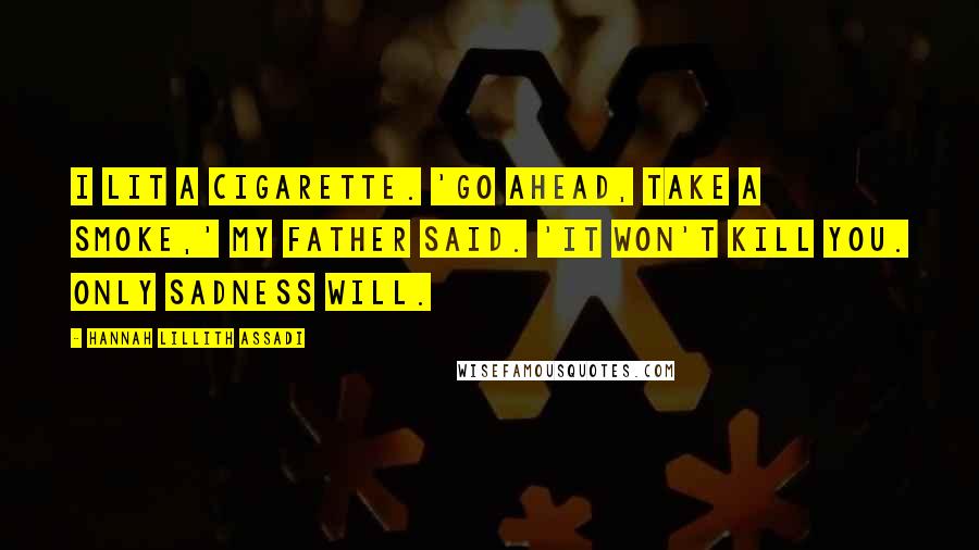 Hannah Lillith Assadi Quotes: I lit a cigarette. 'Go ahead, take a smoke,' my father said. 'It won't kill you. Only sadness will.