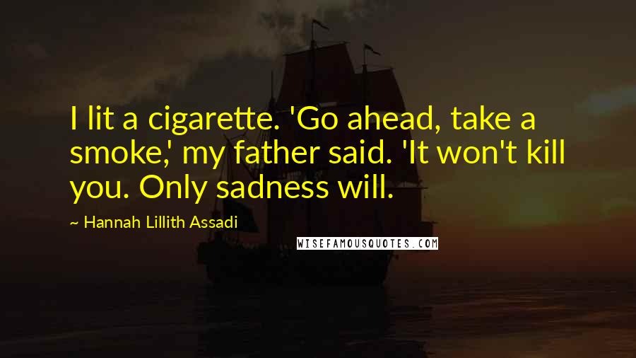 Hannah Lillith Assadi Quotes: I lit a cigarette. 'Go ahead, take a smoke,' my father said. 'It won't kill you. Only sadness will.