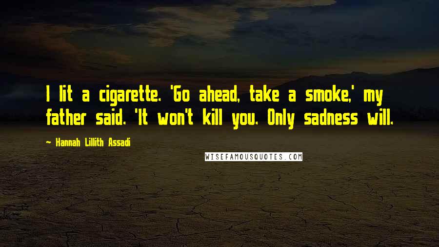 Hannah Lillith Assadi Quotes: I lit a cigarette. 'Go ahead, take a smoke,' my father said. 'It won't kill you. Only sadness will.