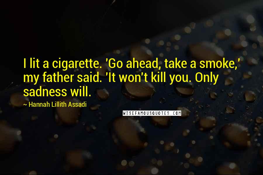 Hannah Lillith Assadi Quotes: I lit a cigarette. 'Go ahead, take a smoke,' my father said. 'It won't kill you. Only sadness will.