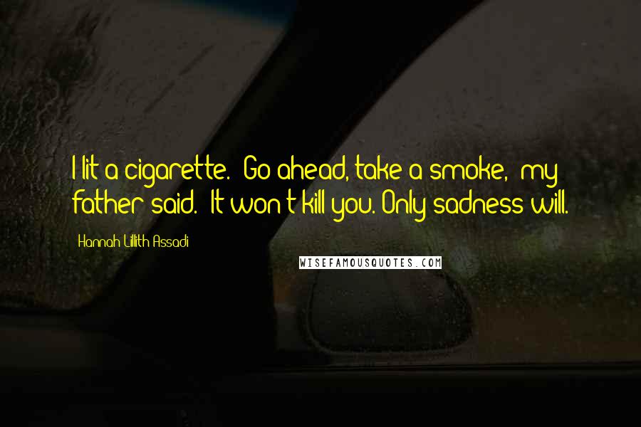 Hannah Lillith Assadi Quotes: I lit a cigarette. 'Go ahead, take a smoke,' my father said. 'It won't kill you. Only sadness will.