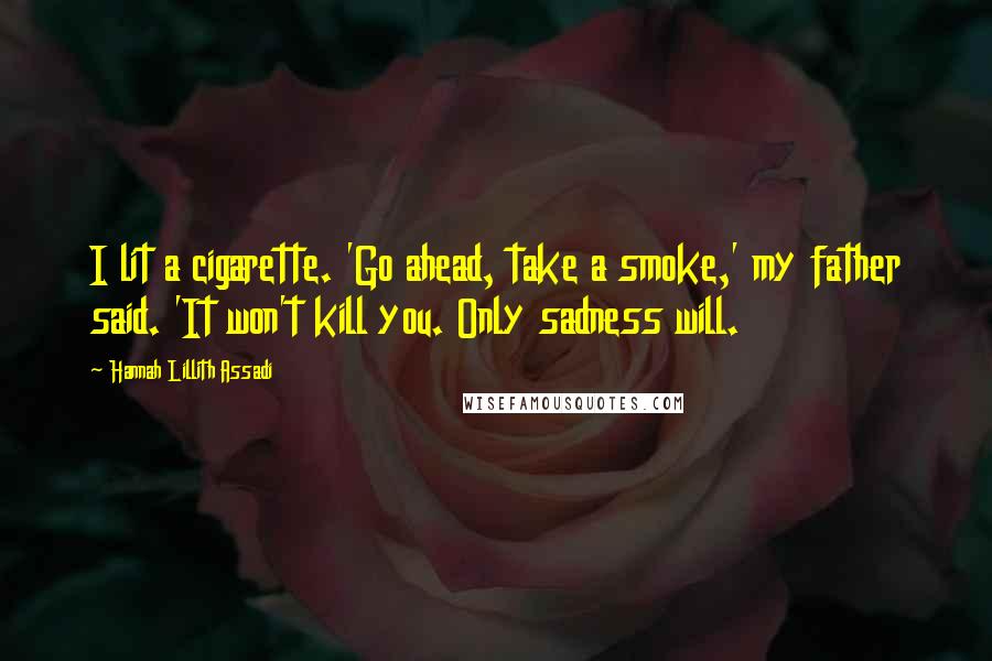 Hannah Lillith Assadi Quotes: I lit a cigarette. 'Go ahead, take a smoke,' my father said. 'It won't kill you. Only sadness will.