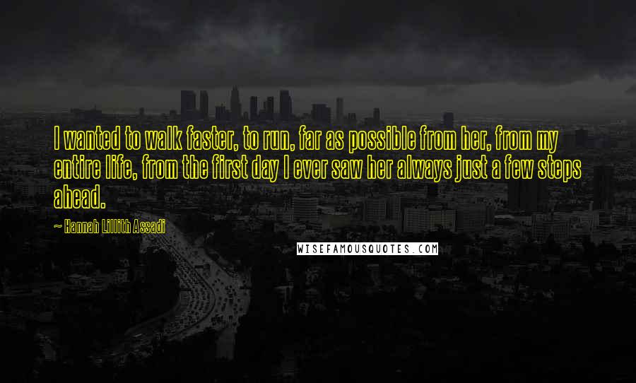 Hannah Lillith Assadi Quotes: I wanted to walk faster, to run, far as possible from her, from my entire life, from the first day I ever saw her always just a few steps ahead.