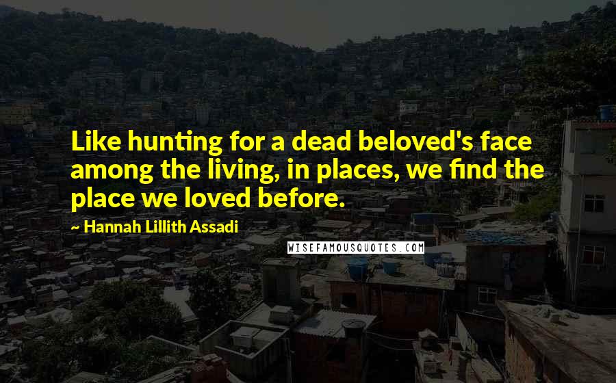Hannah Lillith Assadi Quotes: Like hunting for a dead beloved's face among the living, in places, we find the place we loved before.