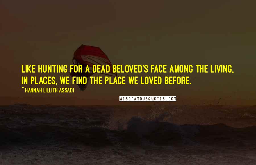Hannah Lillith Assadi Quotes: Like hunting for a dead beloved's face among the living, in places, we find the place we loved before.