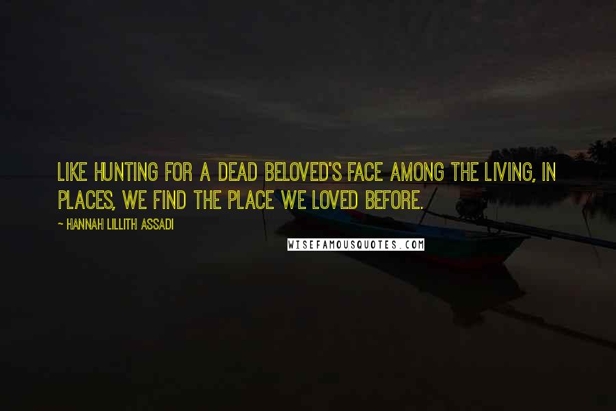 Hannah Lillith Assadi Quotes: Like hunting for a dead beloved's face among the living, in places, we find the place we loved before.