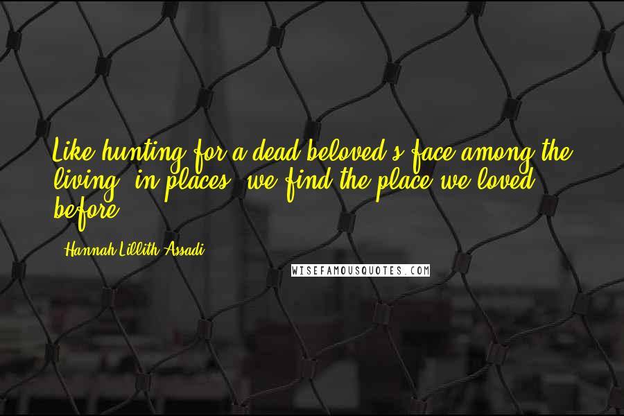 Hannah Lillith Assadi Quotes: Like hunting for a dead beloved's face among the living, in places, we find the place we loved before.