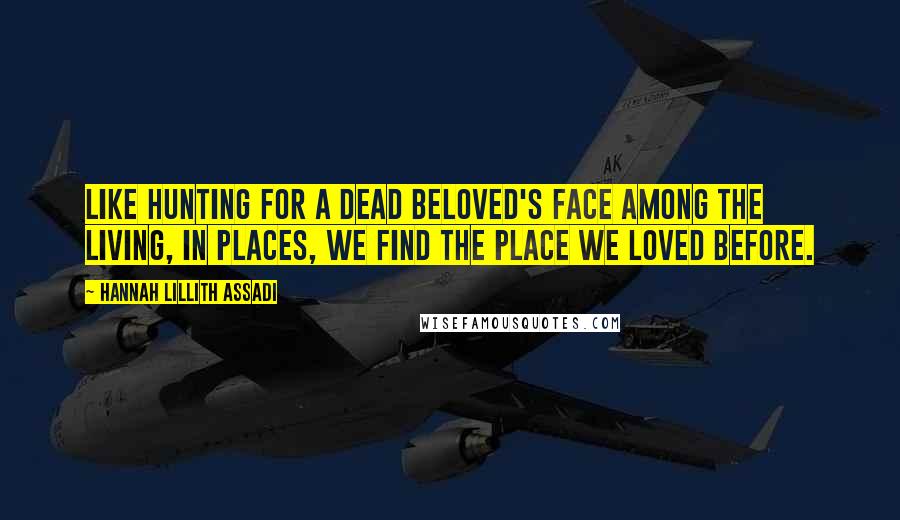 Hannah Lillith Assadi Quotes: Like hunting for a dead beloved's face among the living, in places, we find the place we loved before.