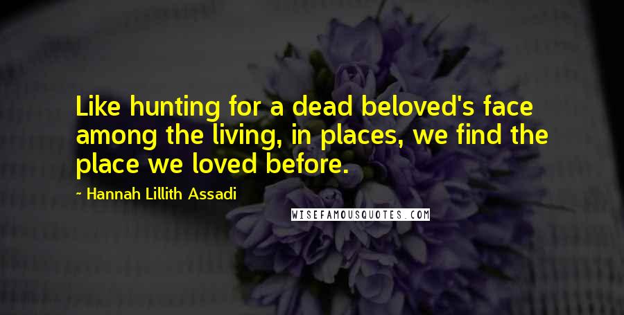 Hannah Lillith Assadi Quotes: Like hunting for a dead beloved's face among the living, in places, we find the place we loved before.