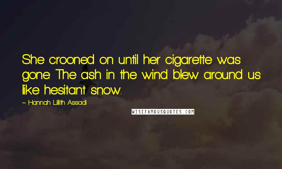 Hannah Lillith Assadi Quotes: She crooned on until her cigarette was gone. The ash in the wind blew around us like hesitant snow.