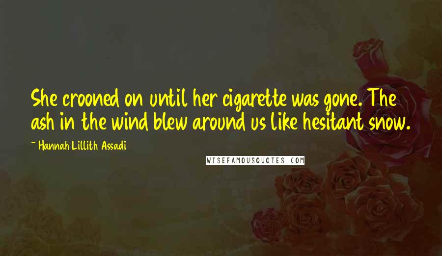 Hannah Lillith Assadi Quotes: She crooned on until her cigarette was gone. The ash in the wind blew around us like hesitant snow.