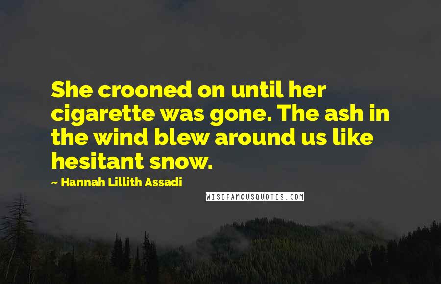 Hannah Lillith Assadi Quotes: She crooned on until her cigarette was gone. The ash in the wind blew around us like hesitant snow.