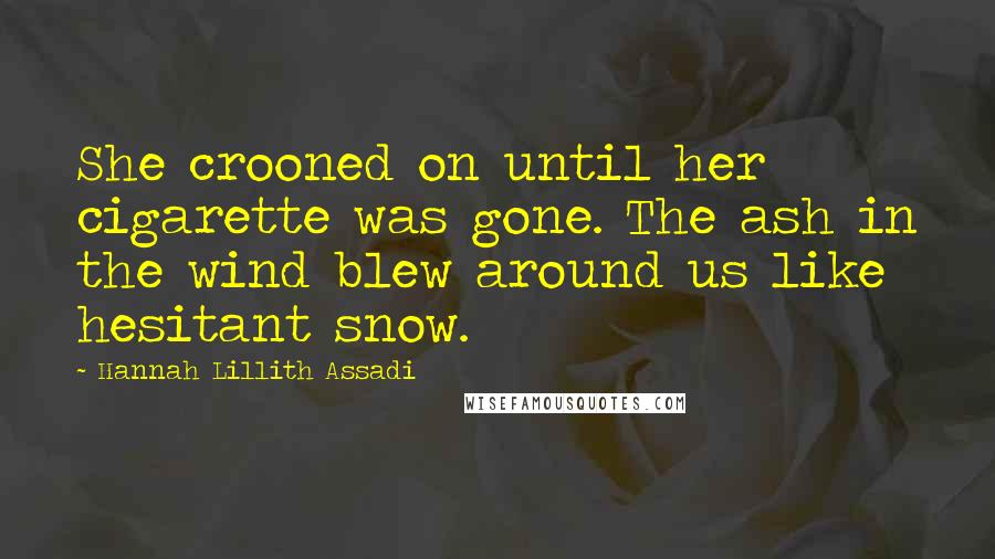 Hannah Lillith Assadi Quotes: She crooned on until her cigarette was gone. The ash in the wind blew around us like hesitant snow.