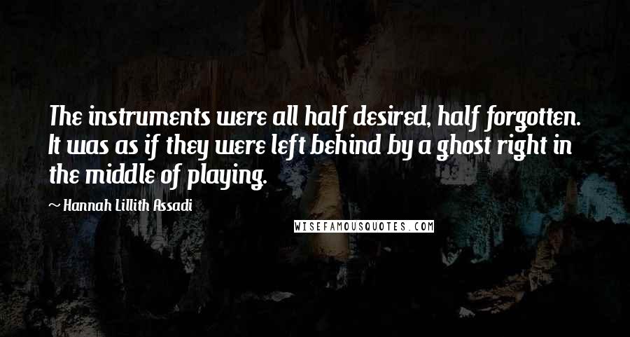 Hannah Lillith Assadi Quotes: The instruments were all half desired, half forgotten. It was as if they were left behind by a ghost right in the middle of playing.