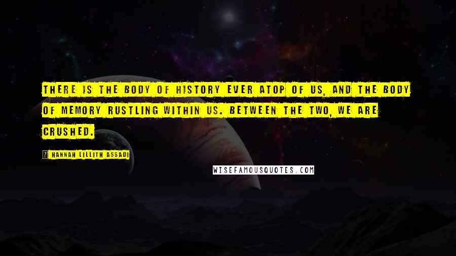 Hannah Lillith Assadi Quotes: There is the body of history ever atop of us, and the body of memory rustling within us. Between the two, we are crushed.