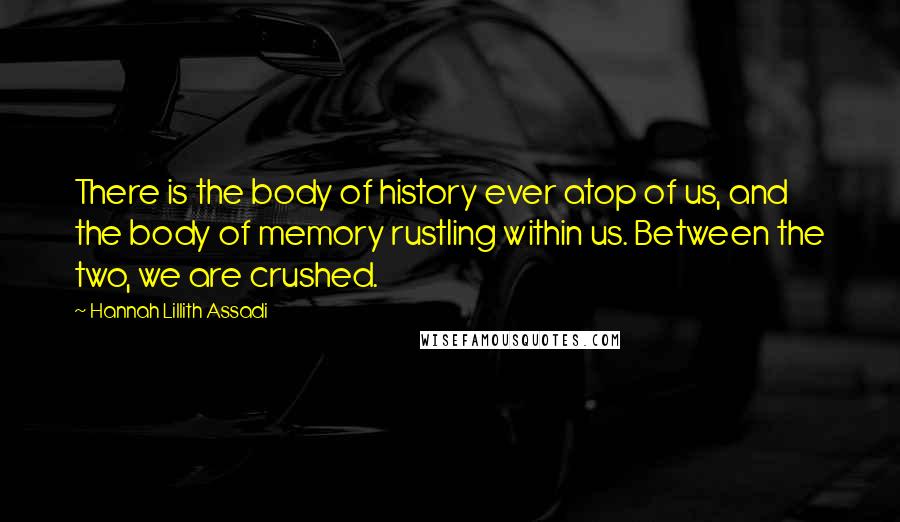 Hannah Lillith Assadi Quotes: There is the body of history ever atop of us, and the body of memory rustling within us. Between the two, we are crushed.