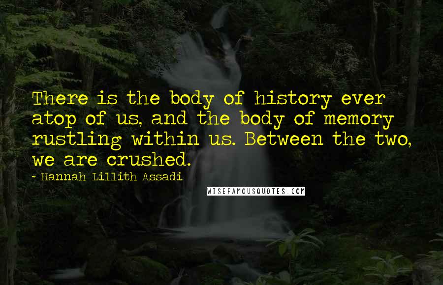 Hannah Lillith Assadi Quotes: There is the body of history ever atop of us, and the body of memory rustling within us. Between the two, we are crushed.