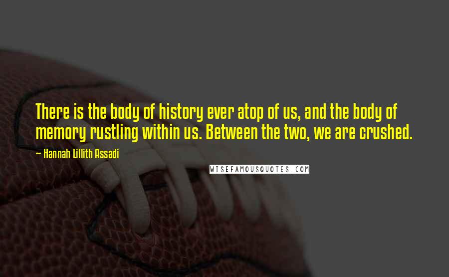 Hannah Lillith Assadi Quotes: There is the body of history ever atop of us, and the body of memory rustling within us. Between the two, we are crushed.