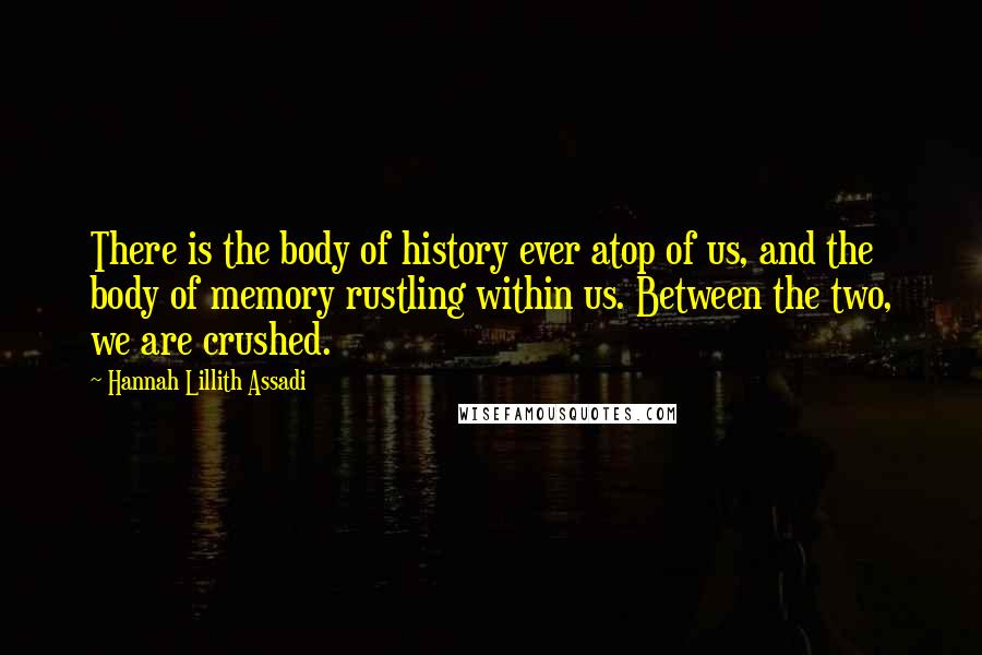 Hannah Lillith Assadi Quotes: There is the body of history ever atop of us, and the body of memory rustling within us. Between the two, we are crushed.