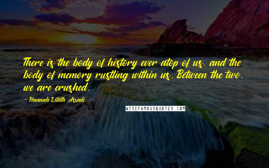 Hannah Lillith Assadi Quotes: There is the body of history ever atop of us, and the body of memory rustling within us. Between the two, we are crushed.