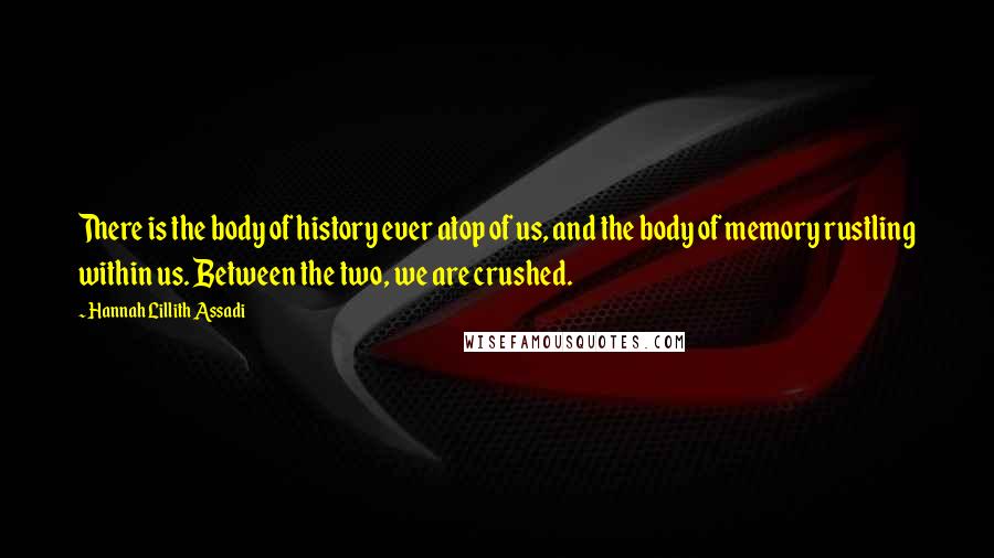 Hannah Lillith Assadi Quotes: There is the body of history ever atop of us, and the body of memory rustling within us. Between the two, we are crushed.