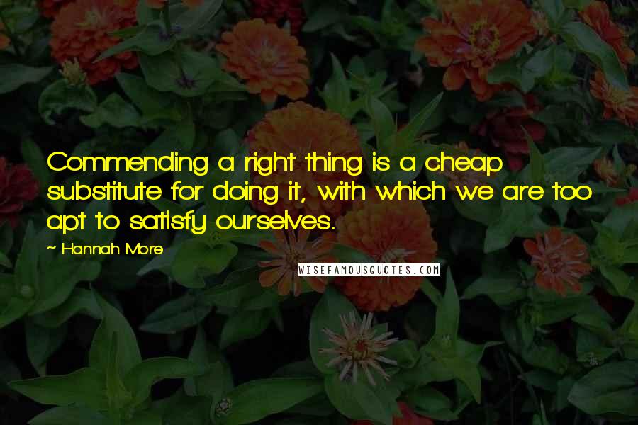 Hannah More Quotes: Commending a right thing is a cheap substitute for doing it, with which we are too apt to satisfy ourselves.