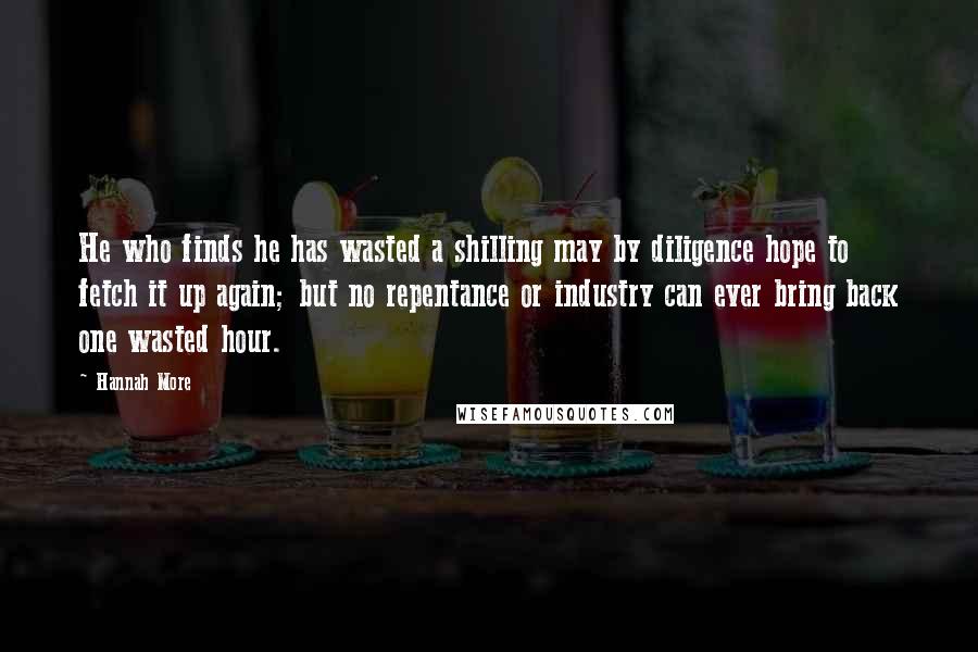 Hannah More Quotes: He who finds he has wasted a shilling may by diligence hope to fetch it up again; but no repentance or industry can ever bring back one wasted hour.
