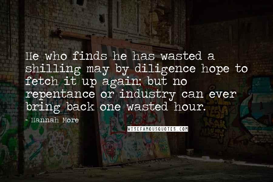 Hannah More Quotes: He who finds he has wasted a shilling may by diligence hope to fetch it up again; but no repentance or industry can ever bring back one wasted hour.