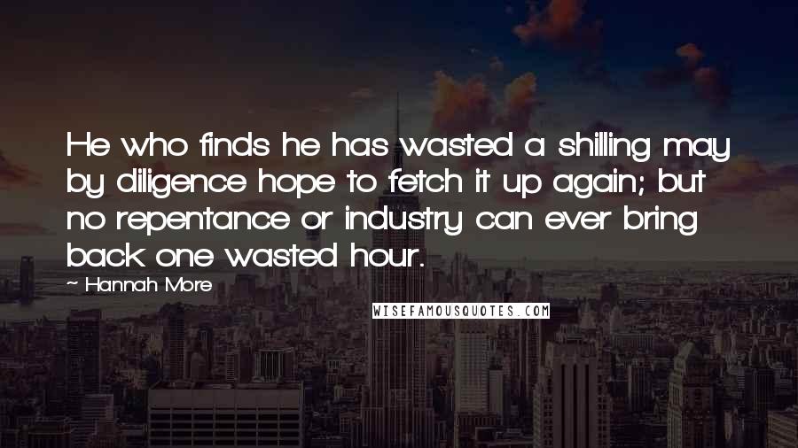Hannah More Quotes: He who finds he has wasted a shilling may by diligence hope to fetch it up again; but no repentance or industry can ever bring back one wasted hour.