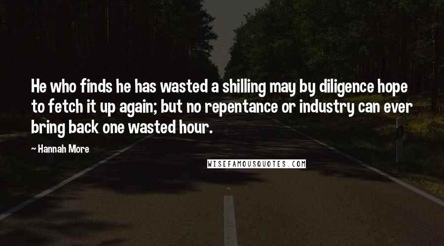 Hannah More Quotes: He who finds he has wasted a shilling may by diligence hope to fetch it up again; but no repentance or industry can ever bring back one wasted hour.