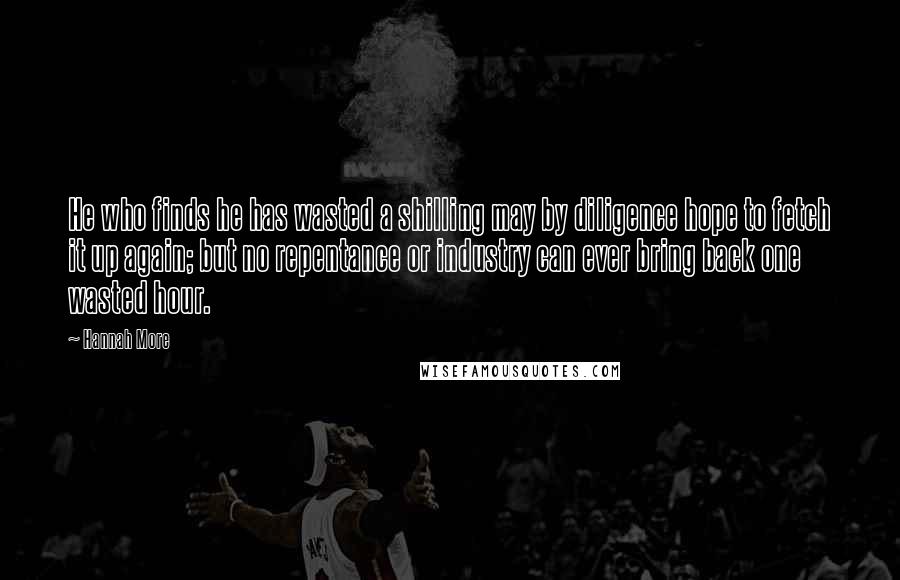 Hannah More Quotes: He who finds he has wasted a shilling may by diligence hope to fetch it up again; but no repentance or industry can ever bring back one wasted hour.