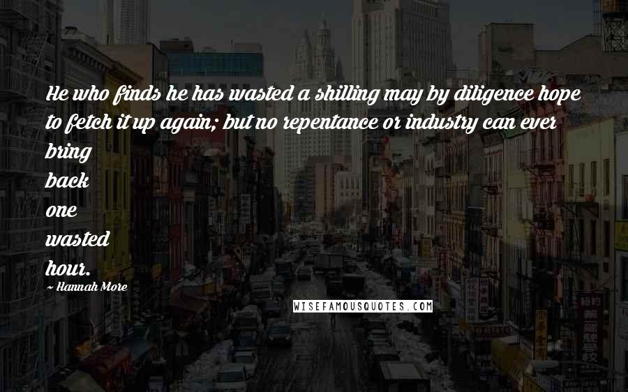 Hannah More Quotes: He who finds he has wasted a shilling may by diligence hope to fetch it up again; but no repentance or industry can ever bring back one wasted hour.