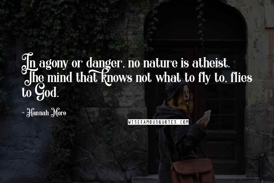Hannah More Quotes: In agony or danger, no nature is atheist. The mind that knows not what to fly to, flies to God.