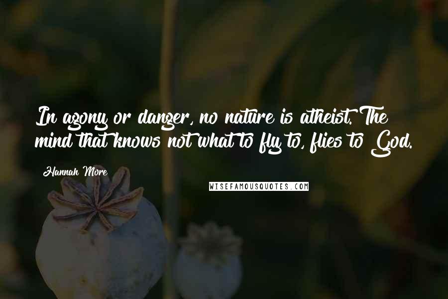 Hannah More Quotes: In agony or danger, no nature is atheist. The mind that knows not what to fly to, flies to God.