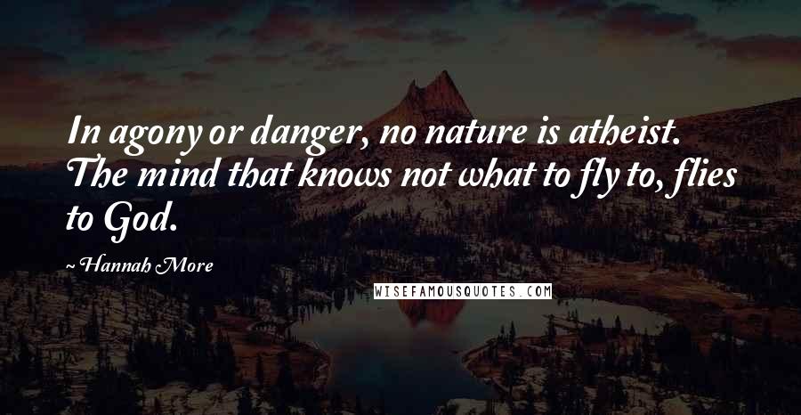 Hannah More Quotes: In agony or danger, no nature is atheist. The mind that knows not what to fly to, flies to God.