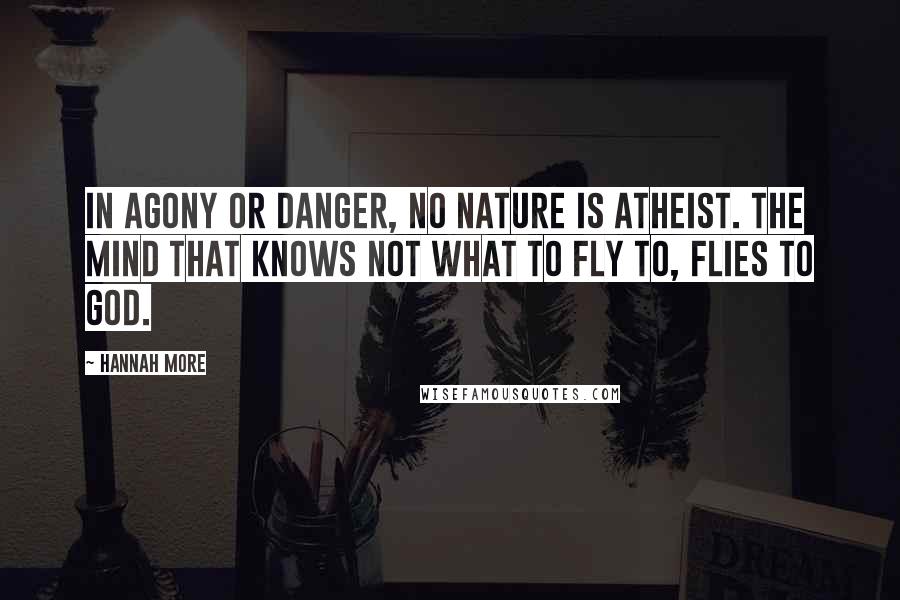 Hannah More Quotes: In agony or danger, no nature is atheist. The mind that knows not what to fly to, flies to God.