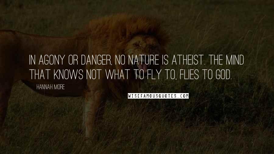Hannah More Quotes: In agony or danger, no nature is atheist. The mind that knows not what to fly to, flies to God.