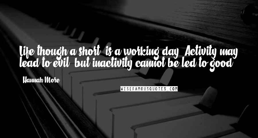 Hannah More Quotes: Life though a short, is a working day. Activity may lead to evil; but inactivity cannot be led to good.