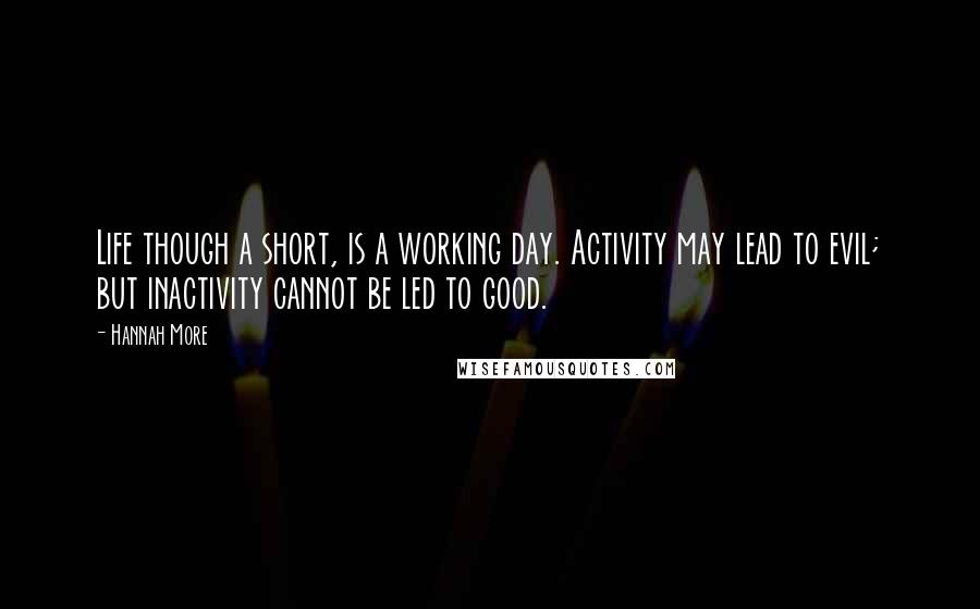 Hannah More Quotes: Life though a short, is a working day. Activity may lead to evil; but inactivity cannot be led to good.
