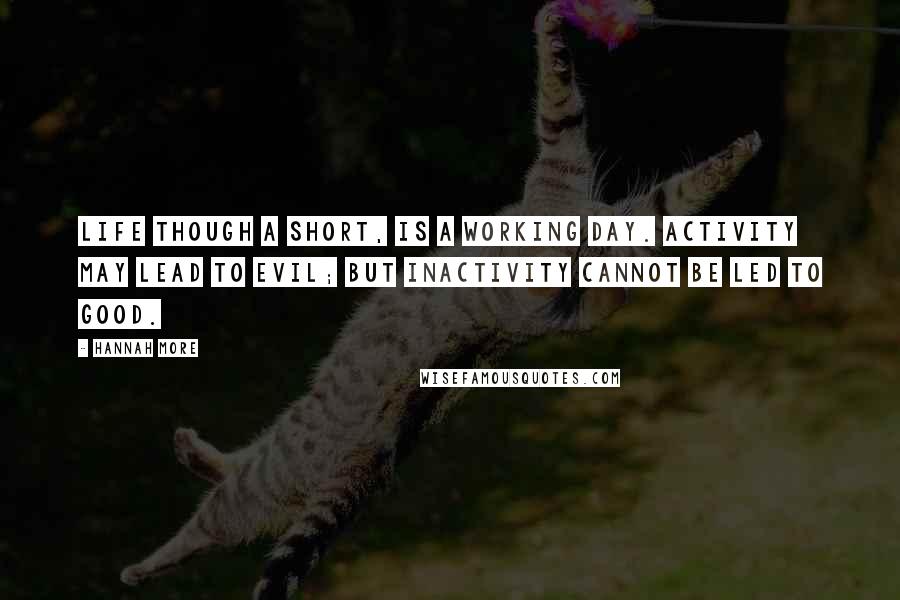 Hannah More Quotes: Life though a short, is a working day. Activity may lead to evil; but inactivity cannot be led to good.