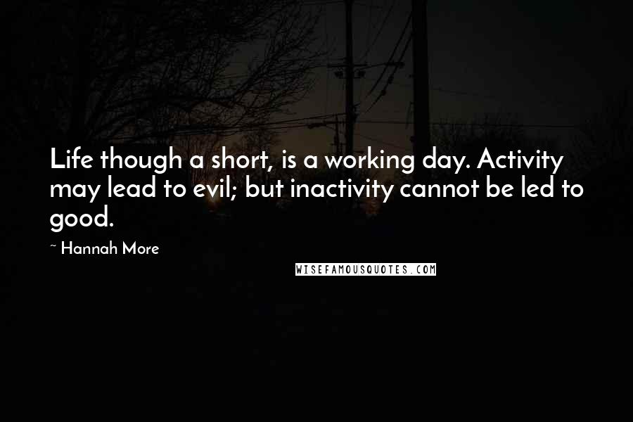 Hannah More Quotes: Life though a short, is a working day. Activity may lead to evil; but inactivity cannot be led to good.