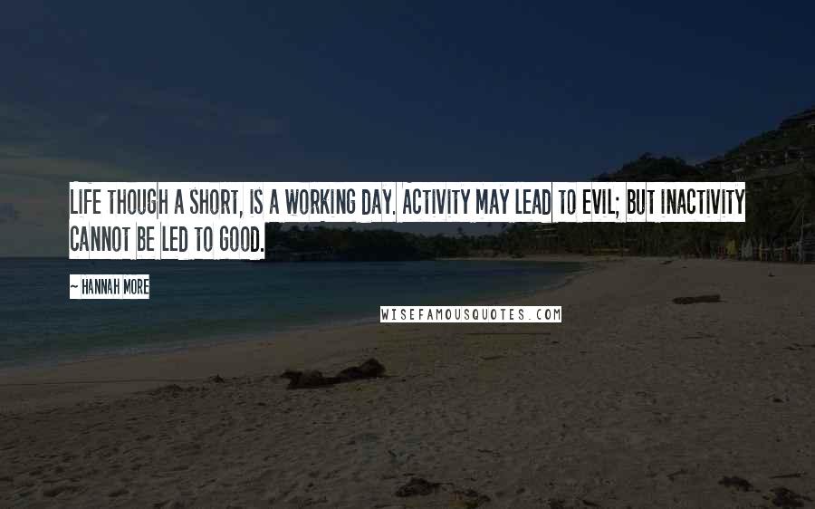 Hannah More Quotes: Life though a short, is a working day. Activity may lead to evil; but inactivity cannot be led to good.