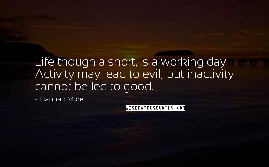 Hannah More Quotes: Life though a short, is a working day. Activity may lead to evil; but inactivity cannot be led to good.